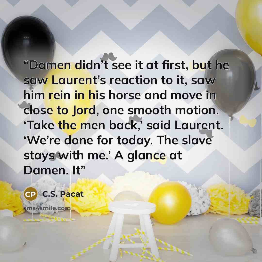 “Damen didn’t see it at first, but he saw Laurent’s reaction to it, saw him rein in his horse and move in close to Jord, one smooth motion. ‘Take the men back,’ said Laurent. ‘We’re done for today. The slave stays with me.’ A glance at Damen. It” quote by C.S. Pacat