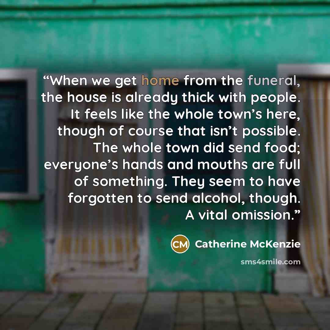“When we get home from the funeral, the house is already thick with people. It feels like the whole town’s here, though of course that isn’t possible. The whole town did send food; everyone’s hands and mouths are full of something. They seem to have forgotten to send alcohol, though. A vital…” quote by Catherine McKenzie