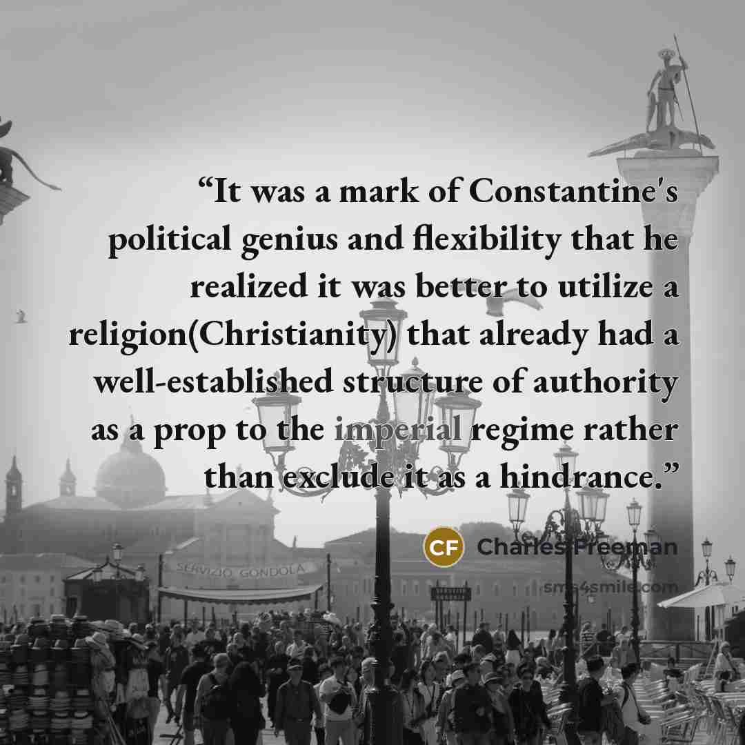 “It was a mark of Constantine's political genius and flexibility that he realized it was better to utilize a religion(Christianity) that already had a well-established structure of authority as a prop to the imperial regime rather than exclude it as a hindrance.” quote by Charles Freeman