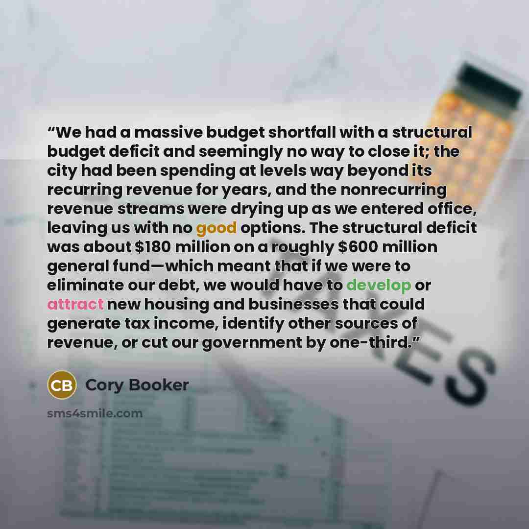 “We had a massive budget shortfall with a structural budget deficit and seemingly no way to close it; the city had been spending at levels way beyond its recurring revenue for years, and the nonrecurring revenue streams were drying up as we entered office, leaving us with no good options. The…” quote by Cory Booker