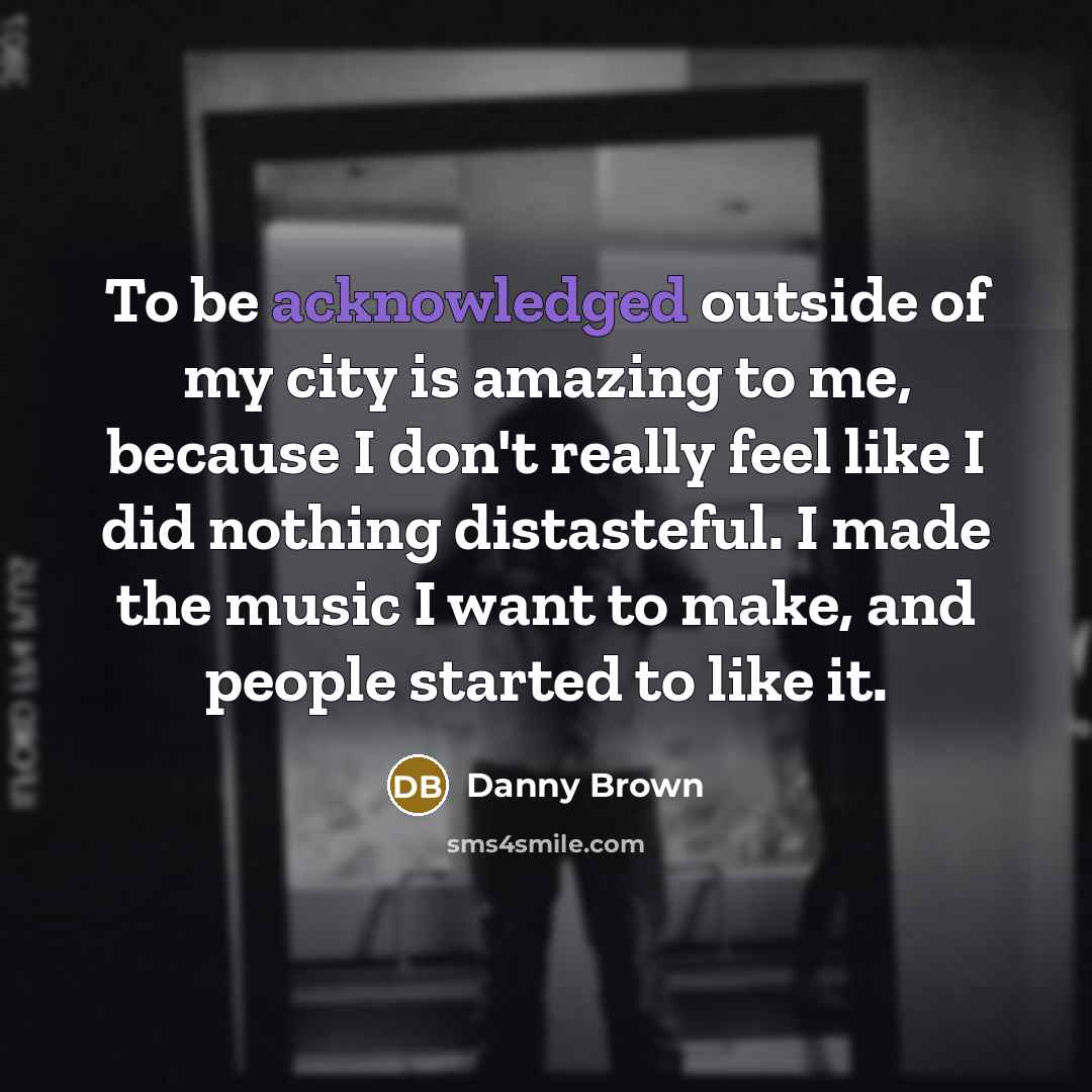 “To be acknowledged outside of my city is amazing to me, because I don't really feel like I did nothing distasteful. I made the music I want to make, and people started to like it.” quote by Danny Brown