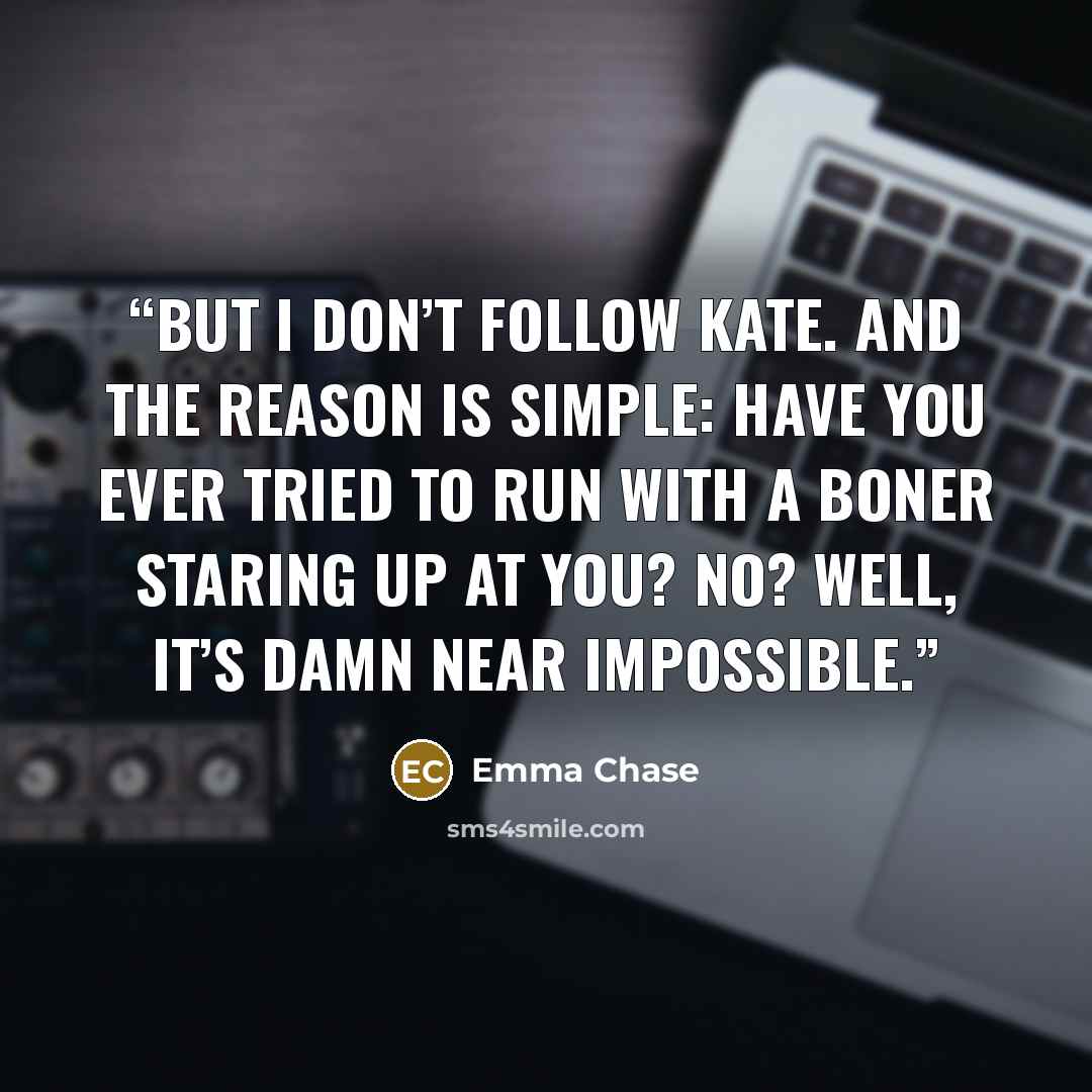 “But I don’t follow Kate. And the reason is simple: Have you ever tried to run with a boner staring up at you? No? Well, it’s damn near impossible.” quote by Emma Chase