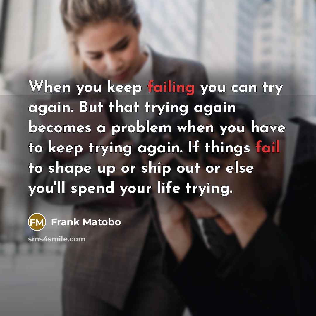 “When you keep failing you can try again. But that trying again becomes a problem when you have to keep trying again. If things fail to shape up or ship out or else you'll spend your life trying.” quote by Frank Matobo