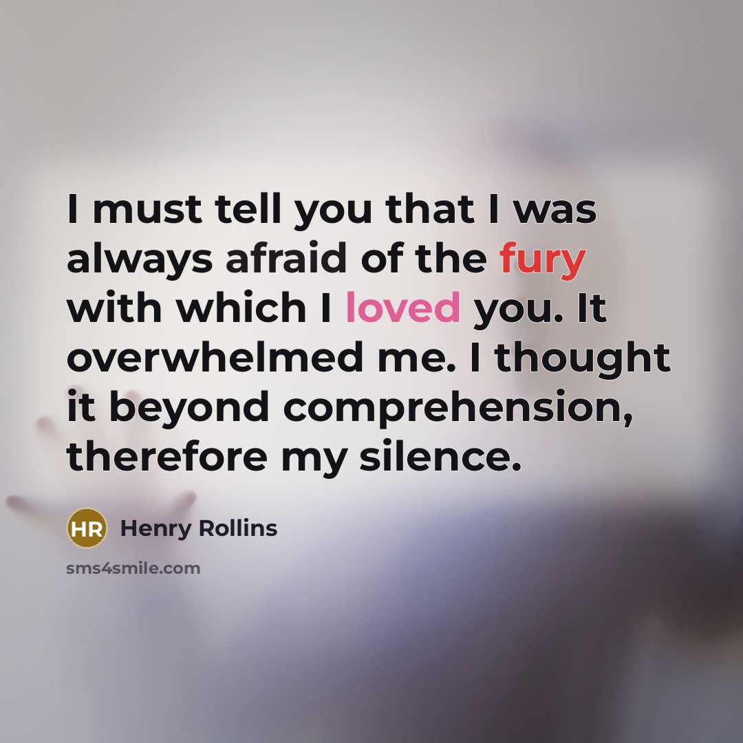 “I must tell you that I was always afraid of the fury with which I loved you. It overwhelmed me. I thought it beyond comprehension, therefore my silence.” quote by Henry Rollins