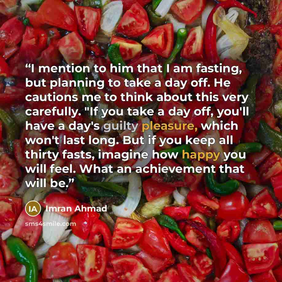 “I mention to him that I am fasting, but planning to take a day off. He cautions me to think about this very carefully. "If you take a day off, you'll have a day's guilty pleasure, which won't last long. But if you keep all thirty fasts, imagine how happy you will feel. What an achievement that…” quote by Imran Ahmad