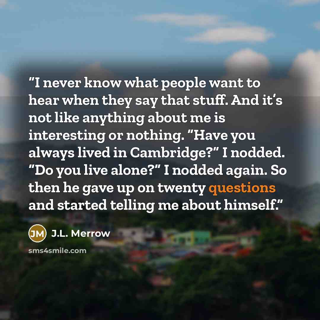 “I never know what people want to hear when they say that stuff. And it’s not like anything about me is interesting or nothing. “Have you always lived in Cambridge?” I nodded. “Do you live alone?” I nodded again. So then he gave up on twenty questions and started telling me about himself.” quote by J.L. Merrow