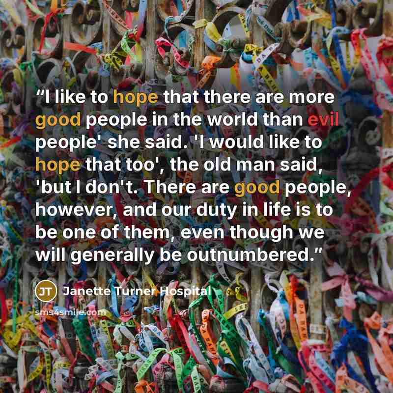 “I like to hope that there are more good people in the world than evil people' she said. 'I would like to hope that too', the old man said, 'but I don't. There are good people, however, and our duty in life is to be one of them, even though we will generally be outnumbered.” quote by Janette Turner Hospital
