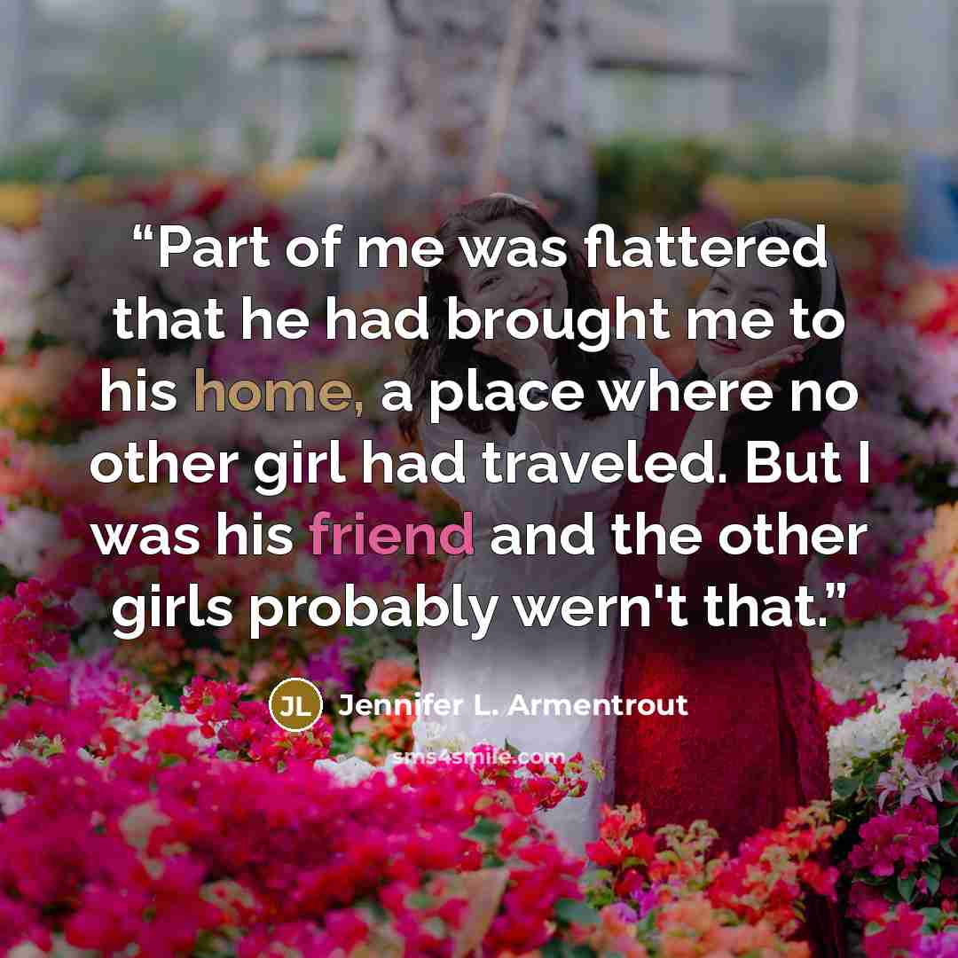 “Part of me was flattered that he had brought me to his home, a place where no other girl had traveled. But I was his friend and the other girls probably wern't that.” quote by Jennifer L. Armentrout