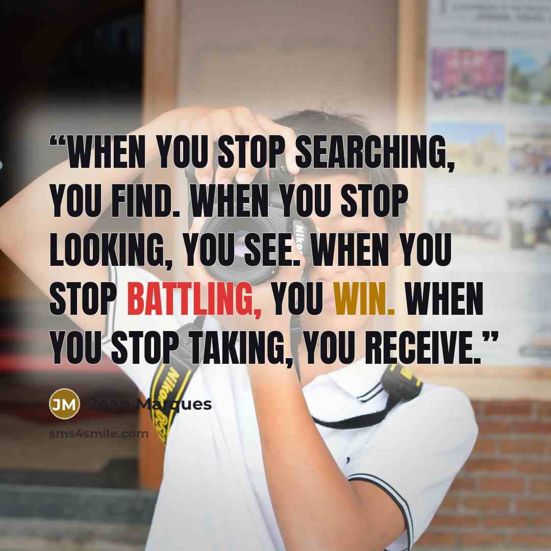 “When you stop searching, you find. When you stop looking, you see. When you stop battling, you win. When you stop taking, you receive.” quote by Joan Marques