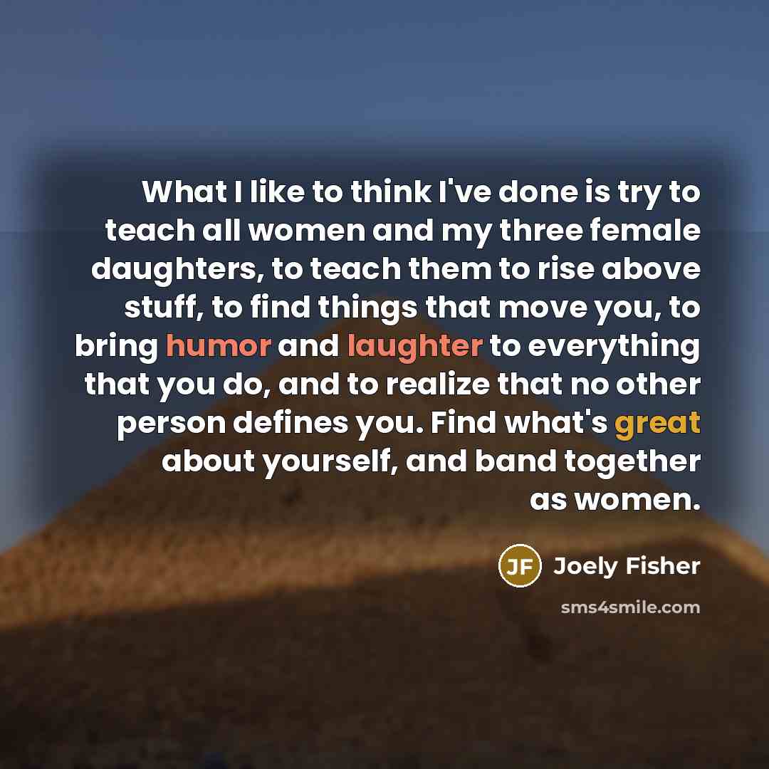 “What I like to think I've done is try to teach all women and my three female daughters, to teach them to rise above stuff, to find things that move you, to bring humor and laughter to everything that you do, and to realize that no other person defines you. Find what's great about yourself, and…” quote by Joely Fisher