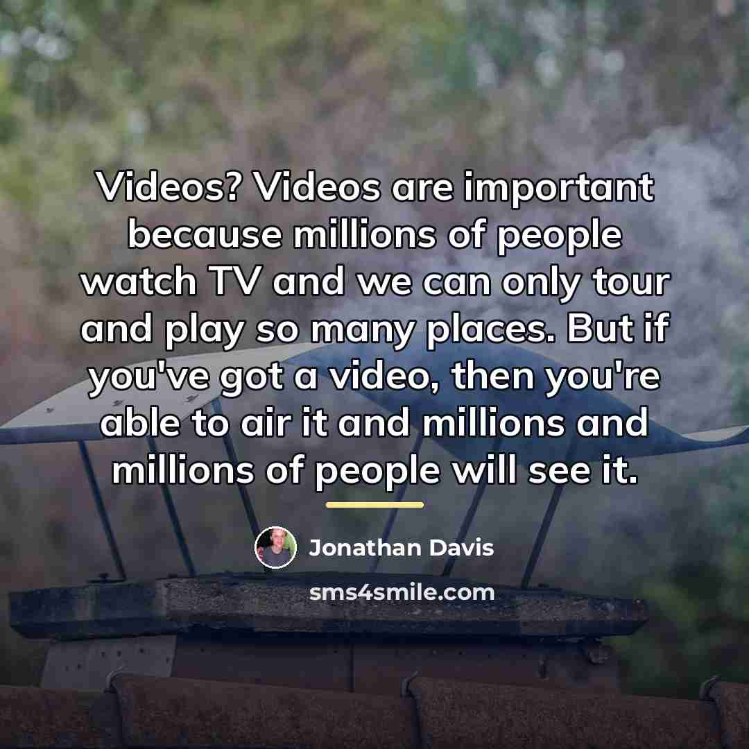 “Videos? Videos are important because millions of people watch TV…” quote by Jonathan Davis