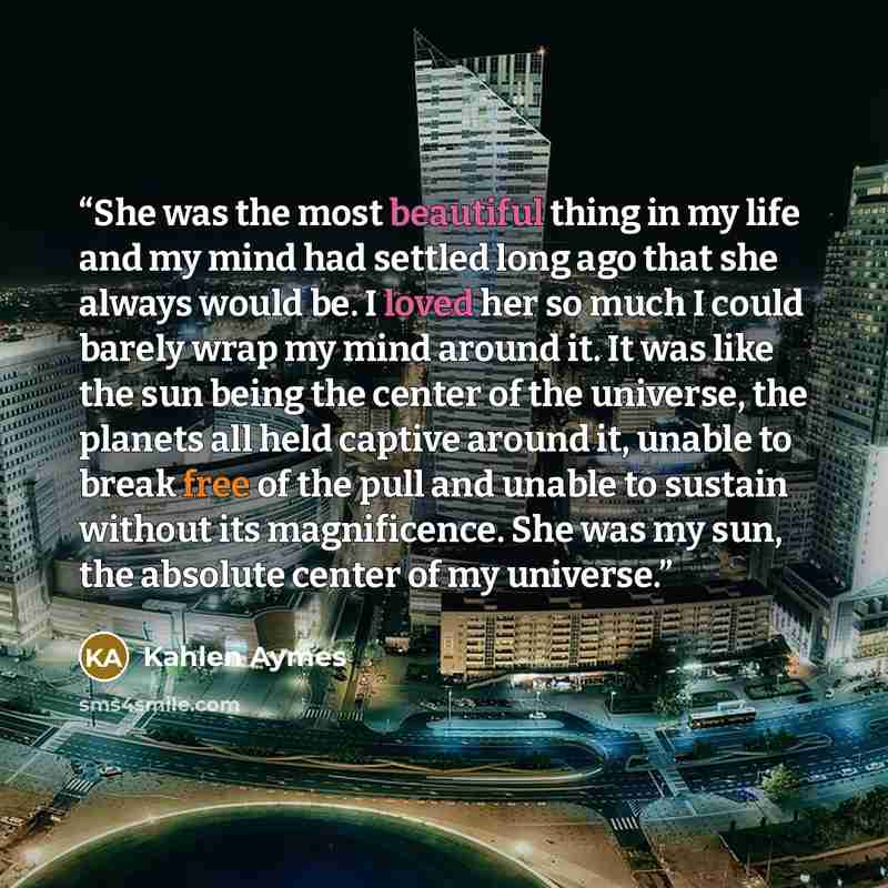 “She was the most beautiful thing in my life and my mind had settled long ago that she always would be. I loved her so much I could barely wrap my mind around it. It was like the sun being the center of the universe, the planets all held captive around it, unable to break free of the pull and…” quote by Kahlen Aymes