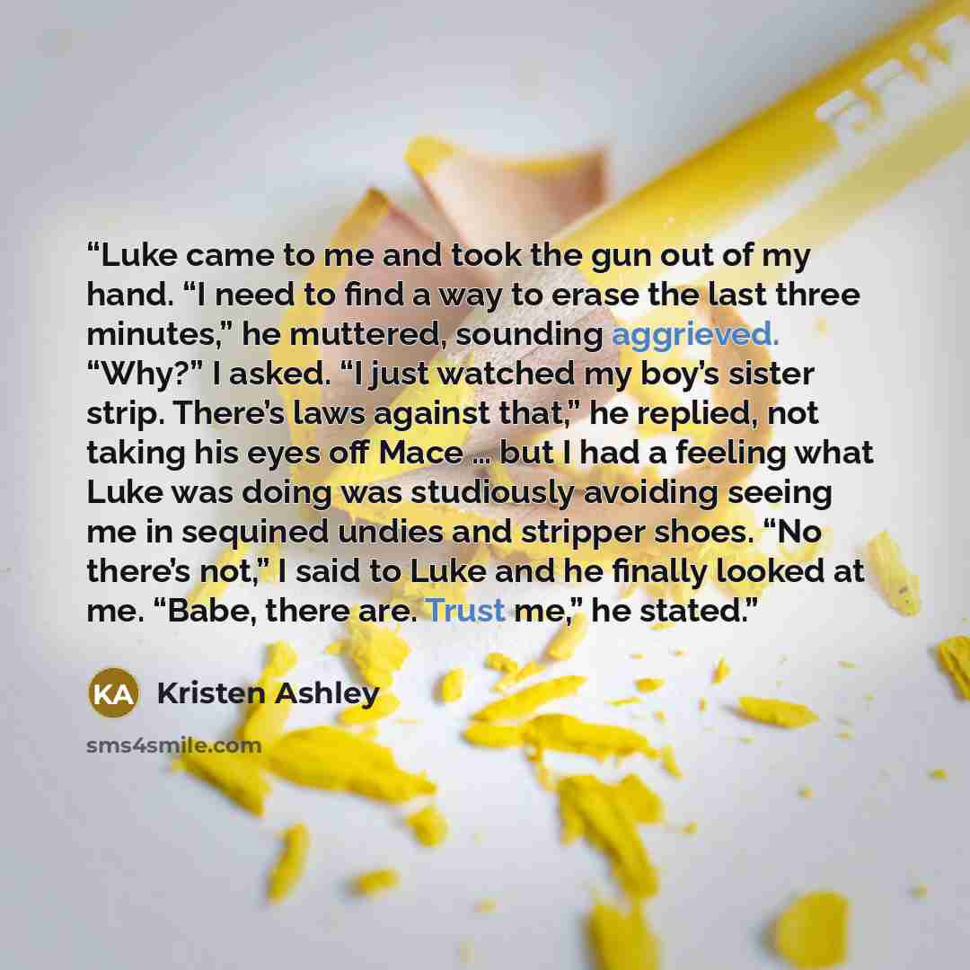 “Luke came to me and took the gun out of my hand. “I need to find a way to erase the last three minutes,” he muttered, sounding aggrieved. “Why?” I asked. “I just watched my boy’s sister strip. There’s laws against that,” he replied, not taking his eyes off Mace … but I had a feeling what Luke was…” quote by Kristen Ashley