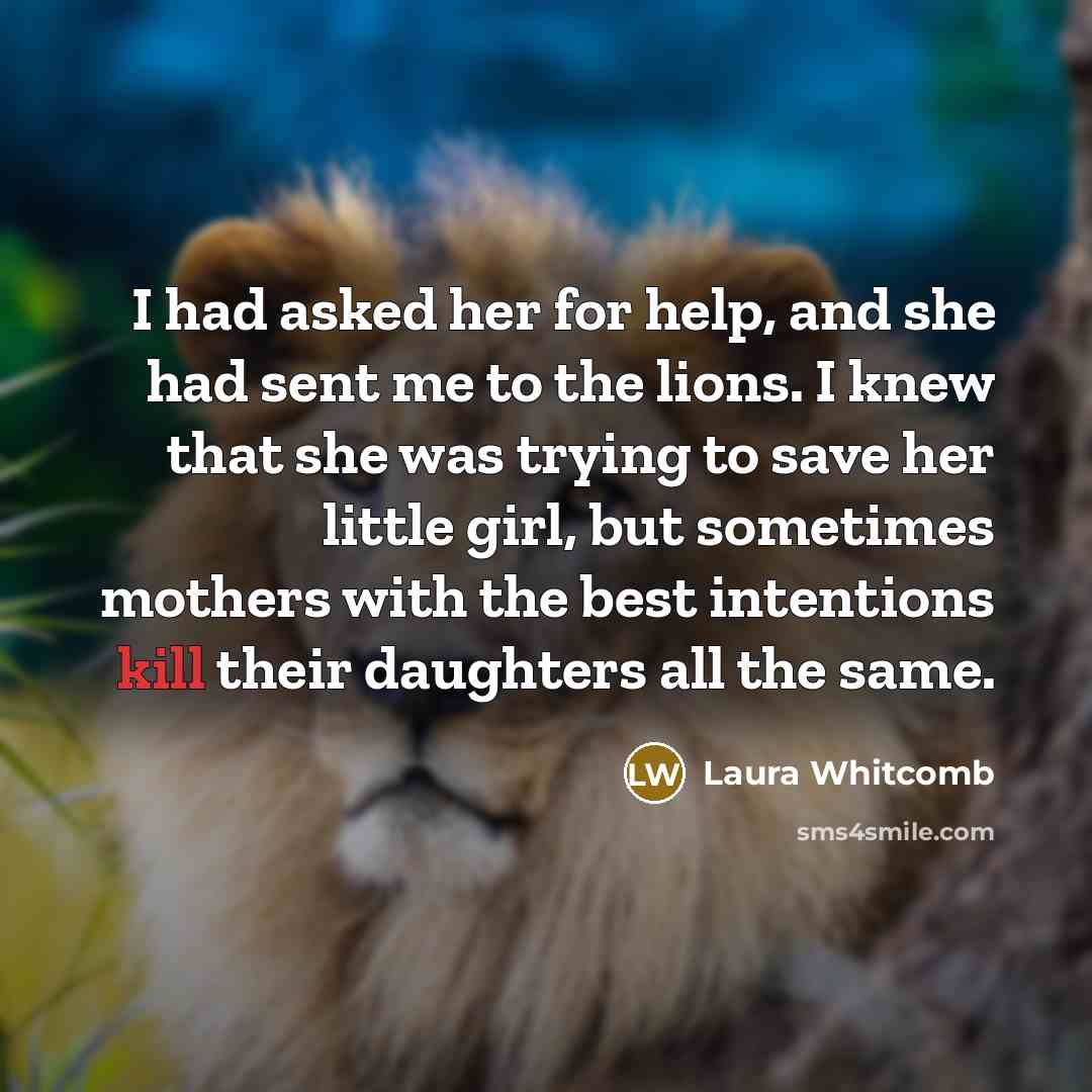 “I had asked her for help, and she had sent me to the lions. I knew that she was trying to save her little girl, but sometimes mothers with the best intentions kill their daughters all the same.” quote by Laura Whitcomb