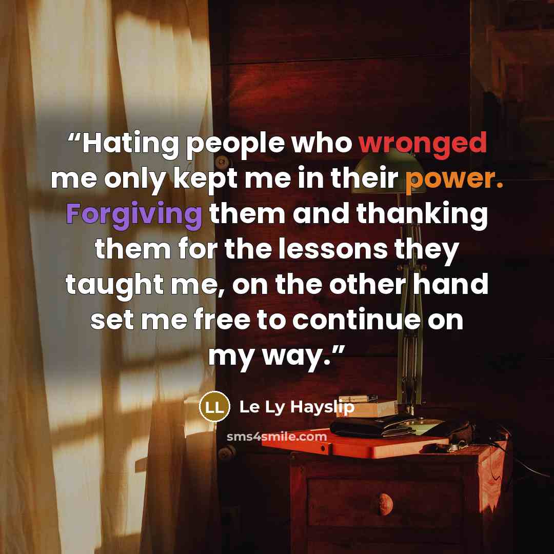 “Hating people who wronged me only kept me in their power. Forgiving them and thanking them for the lessons they taught me, on the other hand set me free to continue on my way.” quote by Le Ly Hayslip