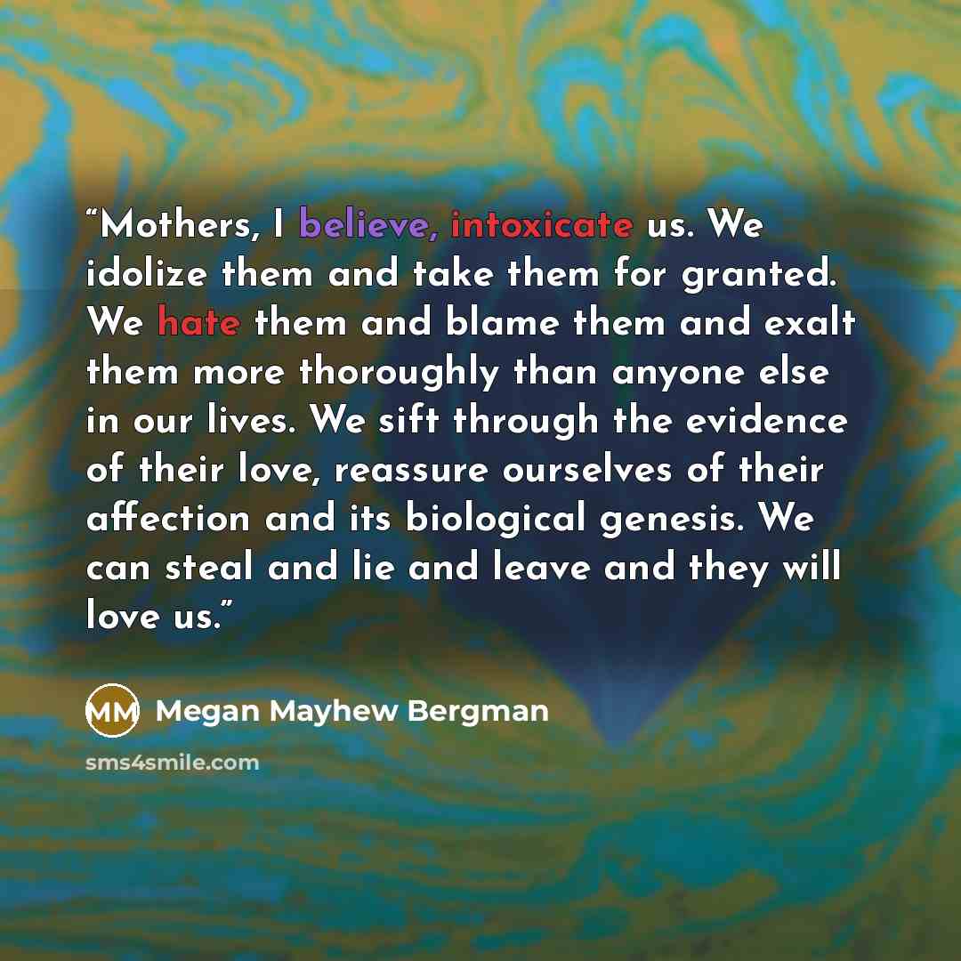 “Mothers, I believe, intoxicate us. We idolize them and take them for granted. We hate them and blame them and exalt them more thoroughly than anyone else in our lives. We sift through the evidence of their love, reassure ourselves of their affection and its biological genesis. We can steal and lie…” quote by Megan Mayhew Bergman