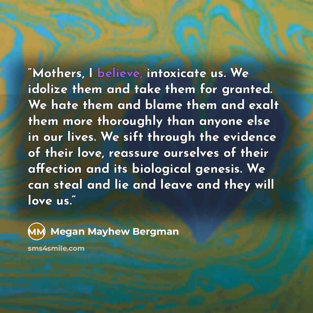 “Mothers, I believe, intoxicate us. We idolize them and take them for granted. We hate them and blame them and exalt them more thoroughly than anyone else in our lives. We sift through the evidence of their love, reassure ourselves of their affection and its biological genesis. We can steal and lie…” quote by Megan Mayhew Bergman
