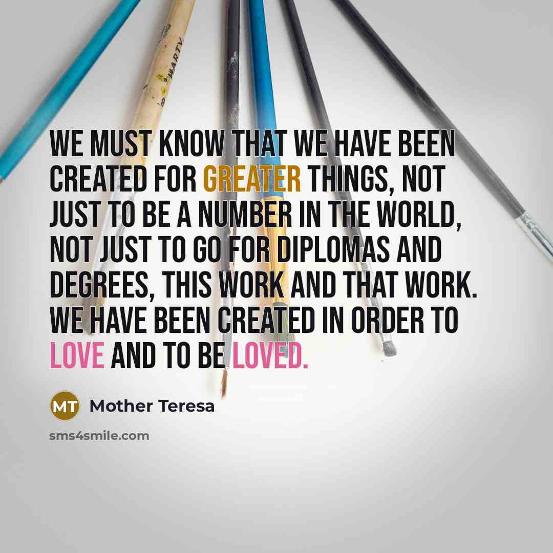 “We must know that we have been created for greater things, not just to be a number in the world, not just to go for diplomas and degrees, this work and that work. We have been created in order to love and to be loved.” quote by Mother Teresa
