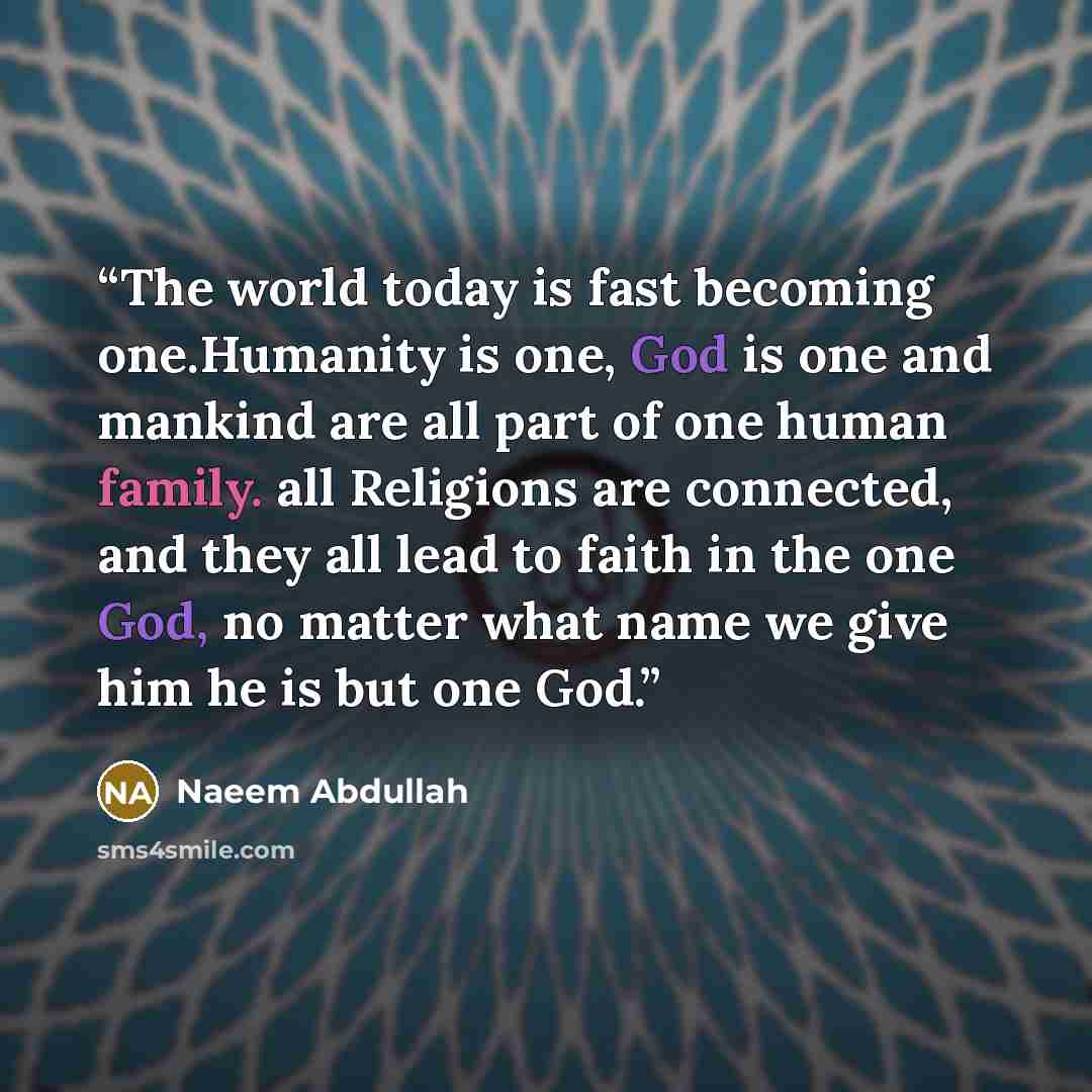 “The world today is fast becoming one.Humanity is one, God is one and mankind are all part of one human family. all Religions are connected, and they all lead to faith in the one God, no matter what name we give him he is but one God.” quote by Naeem Abdullah