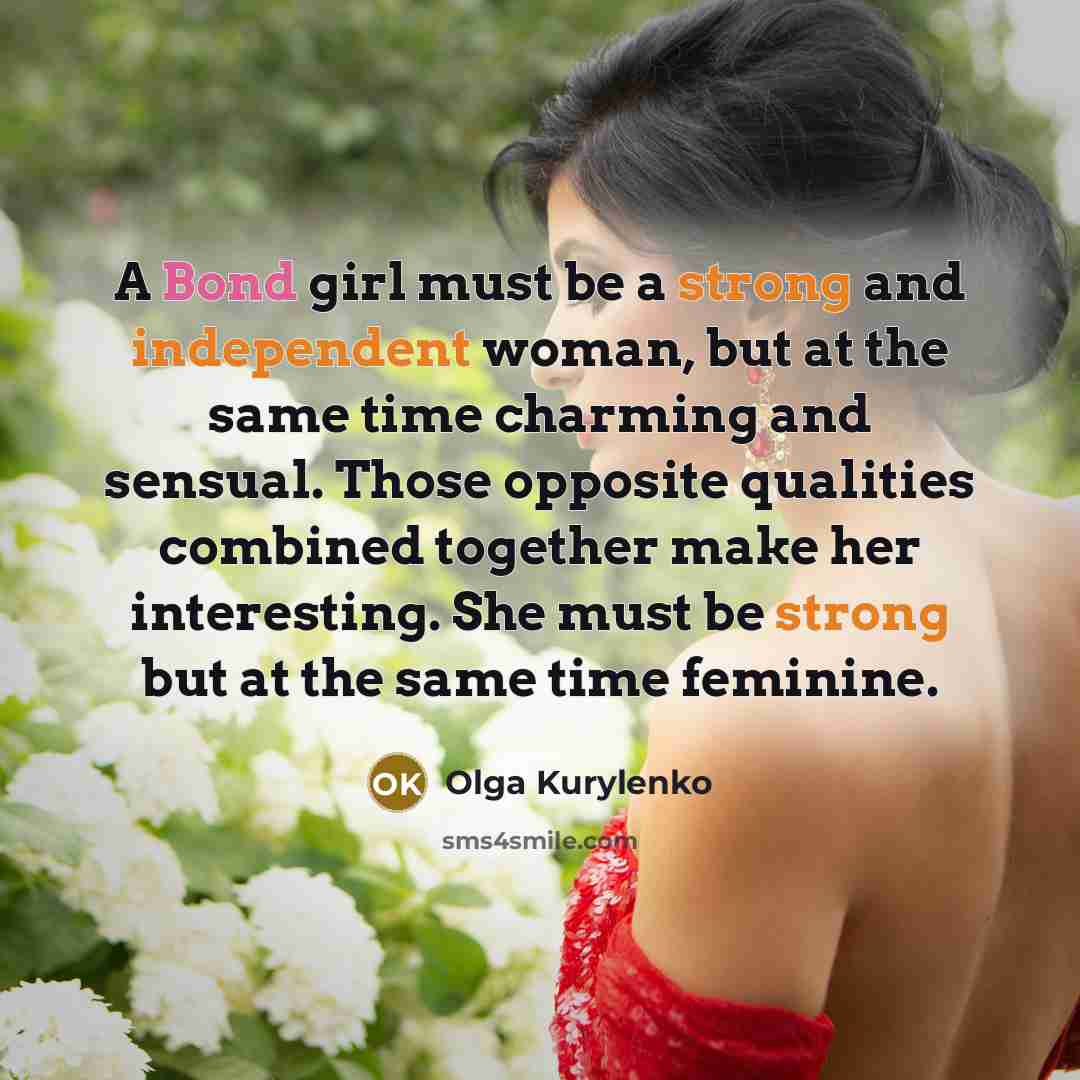 “A Bond girl must be a strong and independent woman, but at the same time charming and sensual. Those opposite qualities combined together make her interesting. She must be strong but at the same time feminine.” quote by Olga Kurylenko