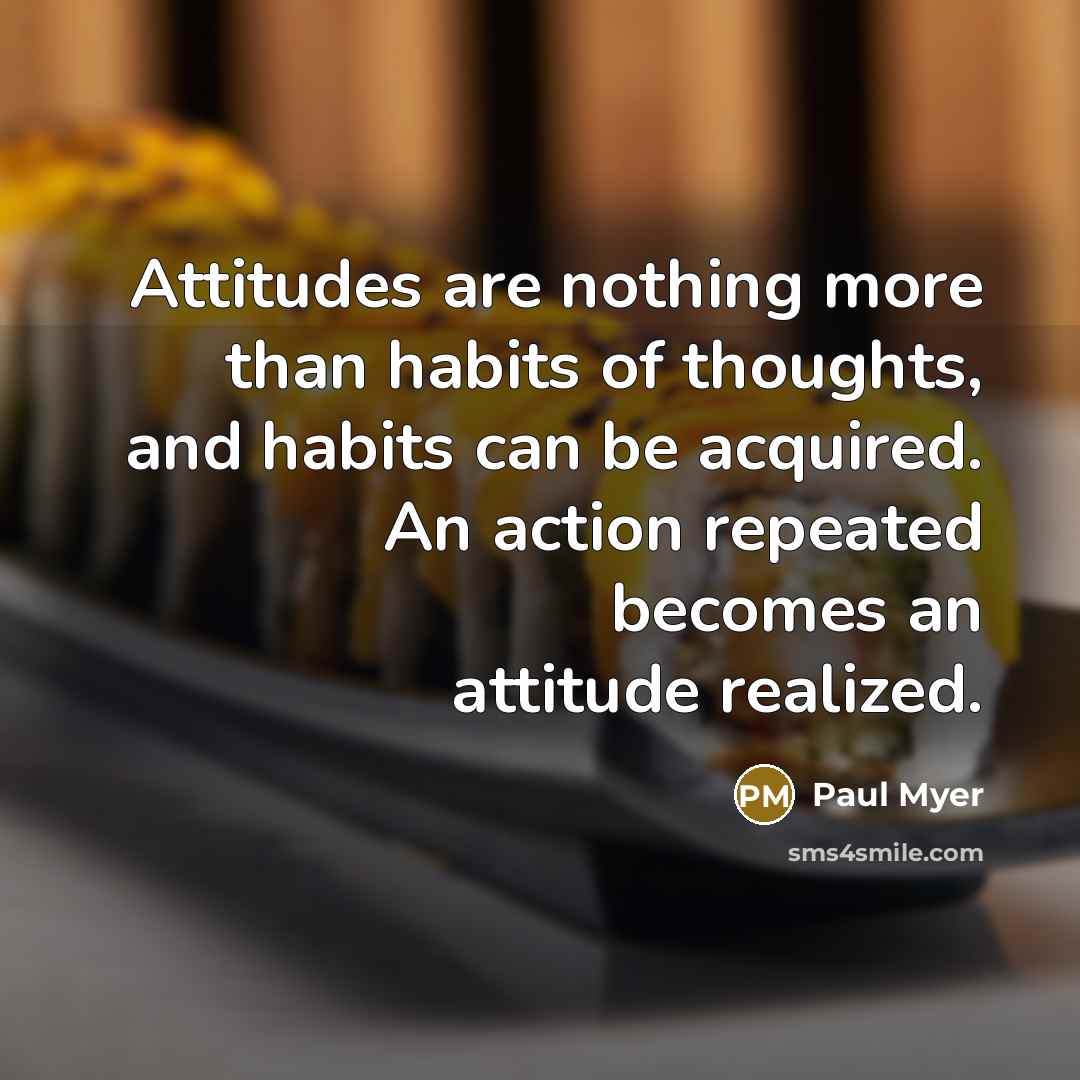 “Attitudes are nothing more than habits of thoughts, and habits can be acquired. An action repeated becomes an attitude realized.” quote by Paul Myer