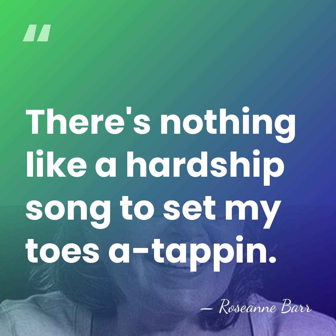 There's nothing like a hardship song to set my toes a-tappin. - Roseanne Barr