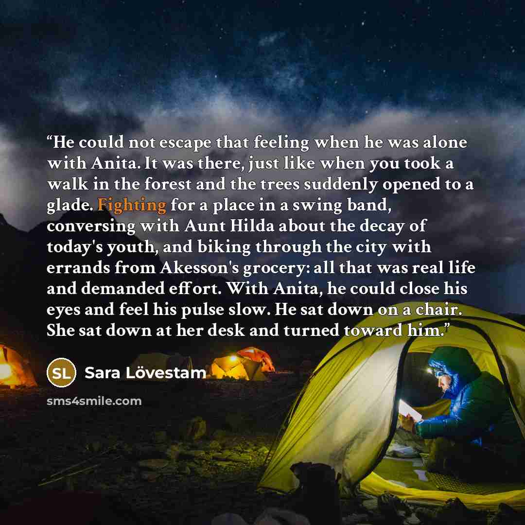 “He could not escape that feeling when he was alone with Anita. It was there, just like when you took a walk in the forest and the trees suddenly opened to a glade. Fighting for a place in a swing band, conversing with Aunt Hilda about the decay of today's youth, and biking through the city with…” quote by Sara Lövestam