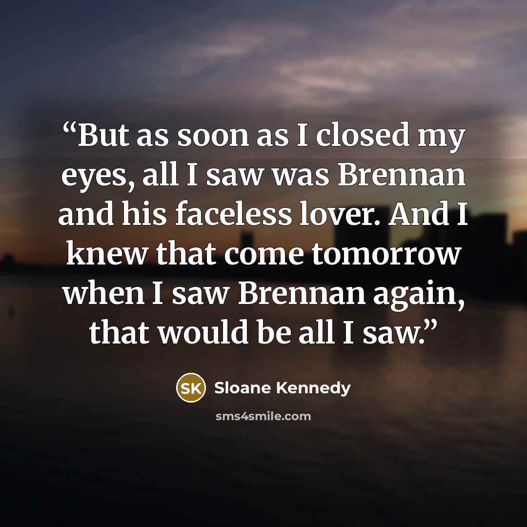 “But as soon as I closed my eyes, all I saw was Brennan and his faceless lover. And I knew that come tomorrow when I saw Brennan again, that would be all I saw.” quote by Sloane Kennedy