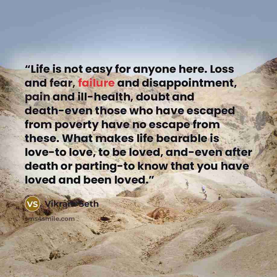 “Life is not easy for anyone here. Loss and fear, failure and disappointment, pain and ill-health, doubt and death-even those who have escaped from poverty have no escape from these. What makes life bearable is love-to love, to be loved, and-even after death or parting-to know that you have loved…” quote by Vikram Seth