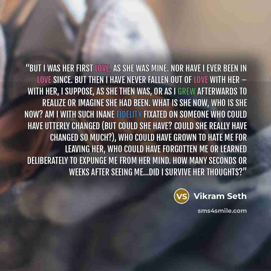 “But I was her first love, as she was mine. Nor have I ever been in love since. But then I have never fallen out of love with her – with her, I suppose, as she then was, or as I grew afterwards to realize or imagine she had been. What is she now, who is she now? Am I with such inane fidelity…” quote by Vikram Seth