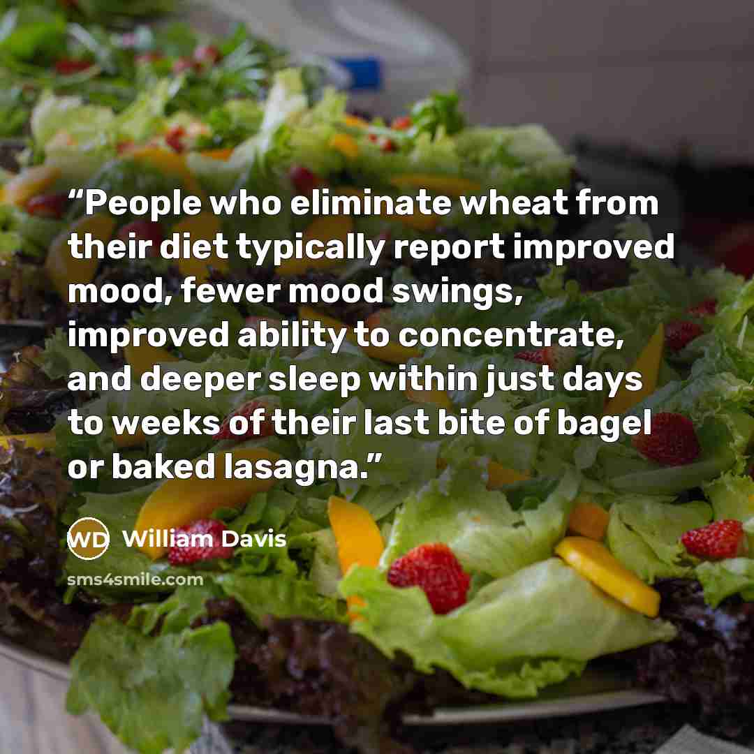 “People who eliminate wheat from their diet typically report improved mood, fewer mood swings, improved ability to concentrate, and deeper sleep within just days to weeks of their last bite of bagel or baked lasagna.” quote by William Davis