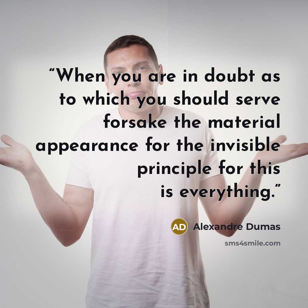 “When you are in doubt as to which you should serve forsake the material appearance for the invisible principle for this is everything.” quote by Alexandre Dumas