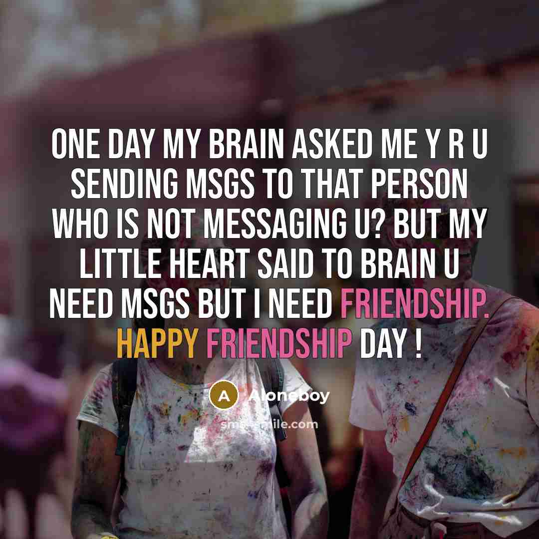 “One day my brain asked me Y R U SENDING MSGs to that person who is not messaging u? but my little HEART said to brain U NEED msgs but I need FRIENDSHIP. Happy Friendship Day !” quote by Aloneboy
