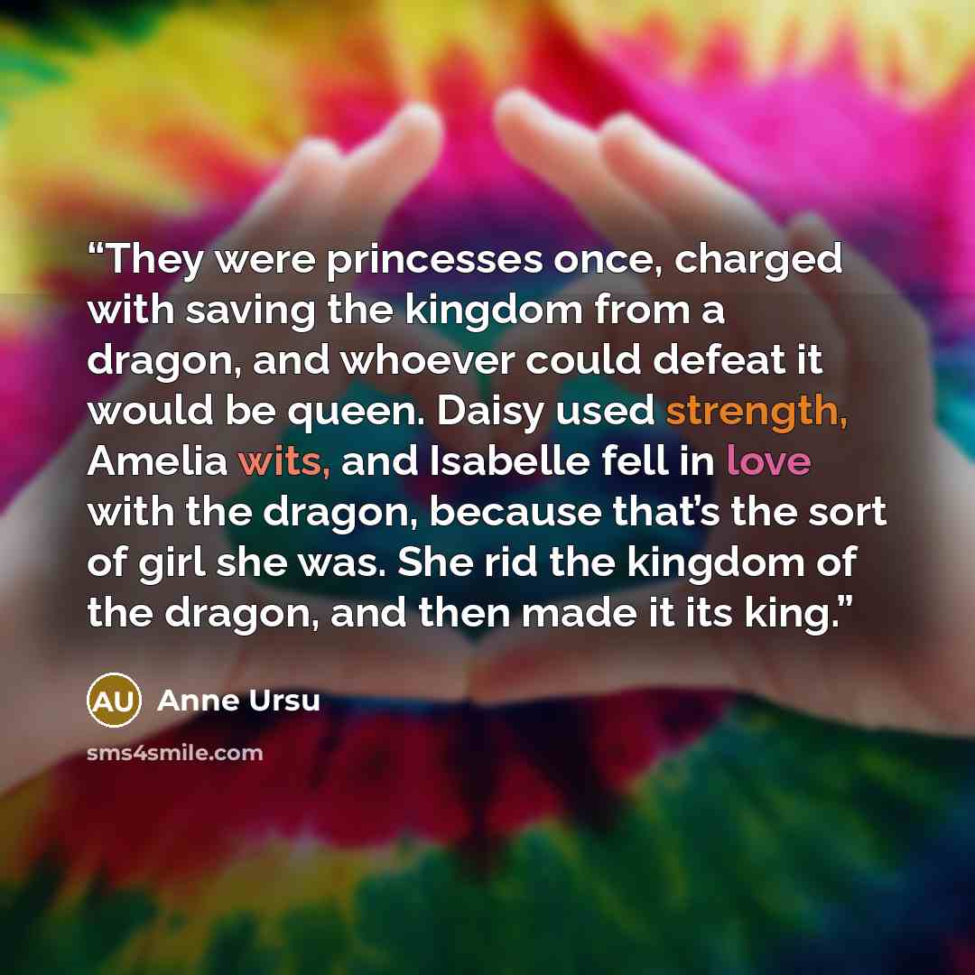 “They were princesses once, charged with saving the kingdom from a dragon, and whoever could defeat it would be queen. Daisy used strength, Amelia wits, and Isabelle fell in love with the dragon, because that’s the sort of girl she was. She rid the kingdom of the dragon, and then made it its king.” quote by Anne Ursu