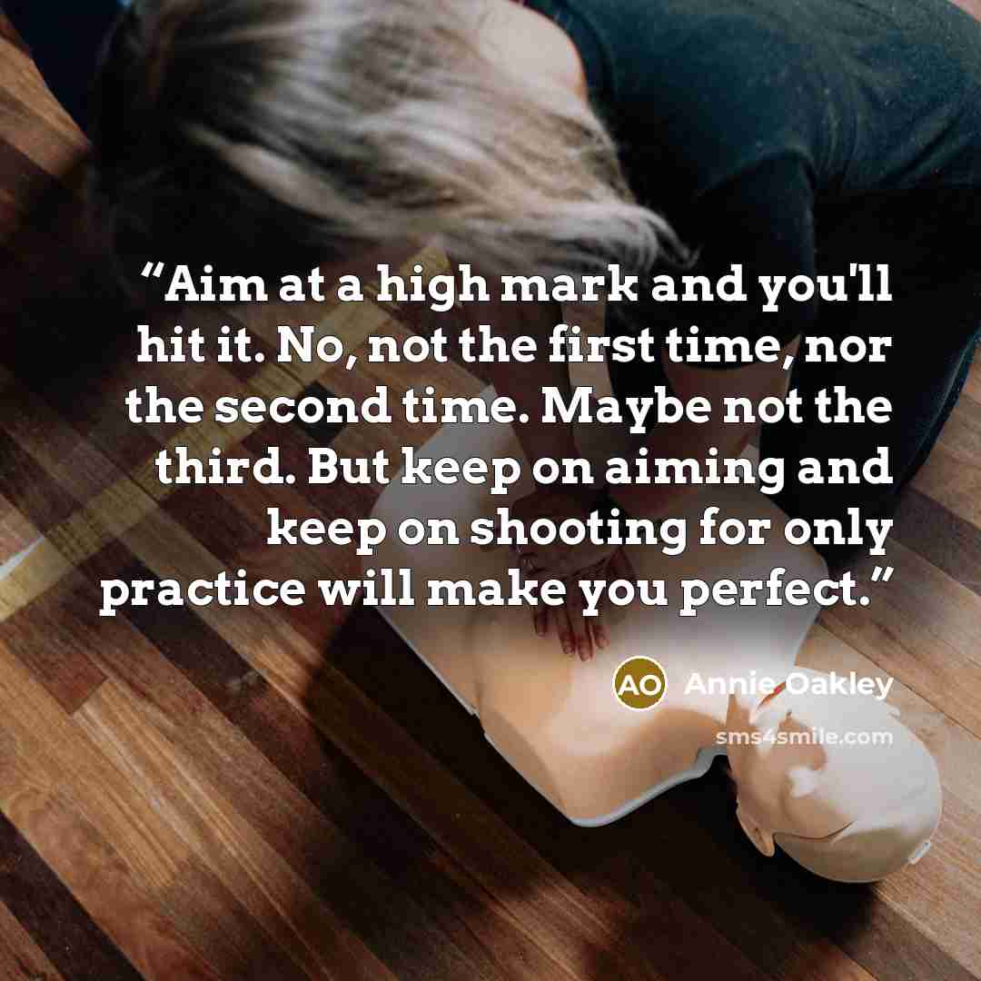 “Aim at a high mark and you'll hit it. No, not the first time, nor the second time. Maybe not the third. But keep on aiming and keep on shooting for only practice will make you perfect.” quote by Annie Oakley