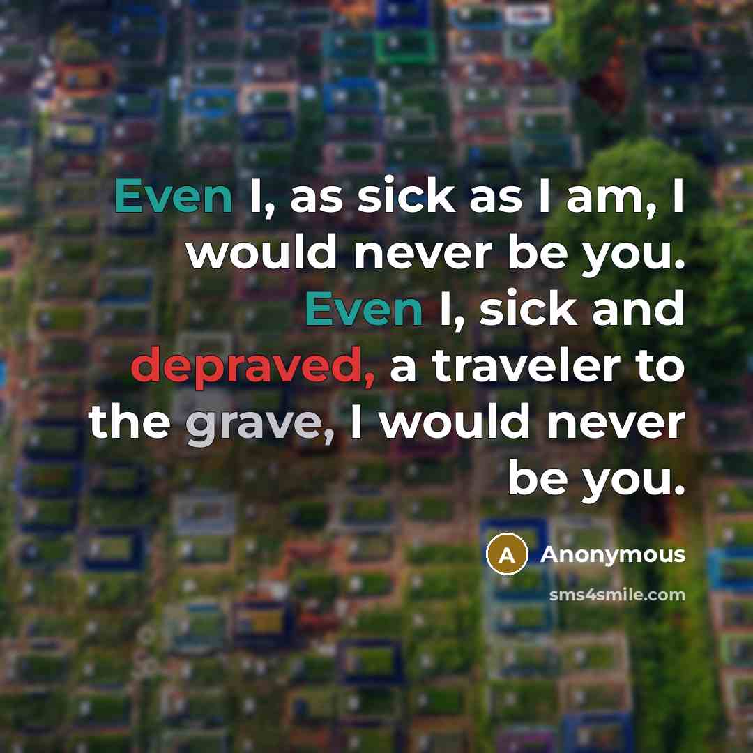 “Even I, as sick as I am, I would never be you. Even I, sick and depraved, a traveler to the grave, I would never be you.” quote by Anonymous