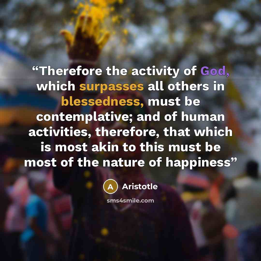 “Therefore the activity of God, which surpasses all others in blessedness, must be contemplative; and of human activities, therefore, that which is most akin to this must be most of the nature of happiness” quote by Aristotle