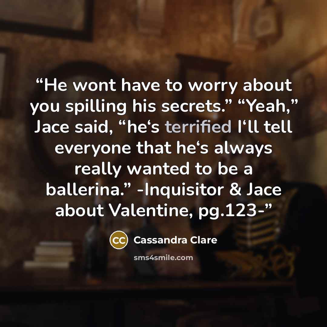 “He wont have to worry about you spilling his secrets.” “Yeah,” Jace said, “he‘s terrified I‘ll tell everyone that he‘s always really wanted to be a ballerina.” -Inquisitor & Jace about Valentine, pg.123-” quote by Cassandra Clare