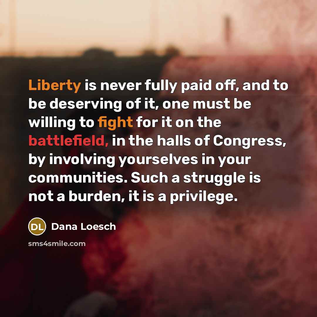 “Liberty is never fully paid off, and to be deserving of it, one must be willing to fight for it on the battlefield, in the halls of Congress, by involving yourselves in your communities. Such a struggle is not a burden, it is a privilege.” quote by Dana Loesch