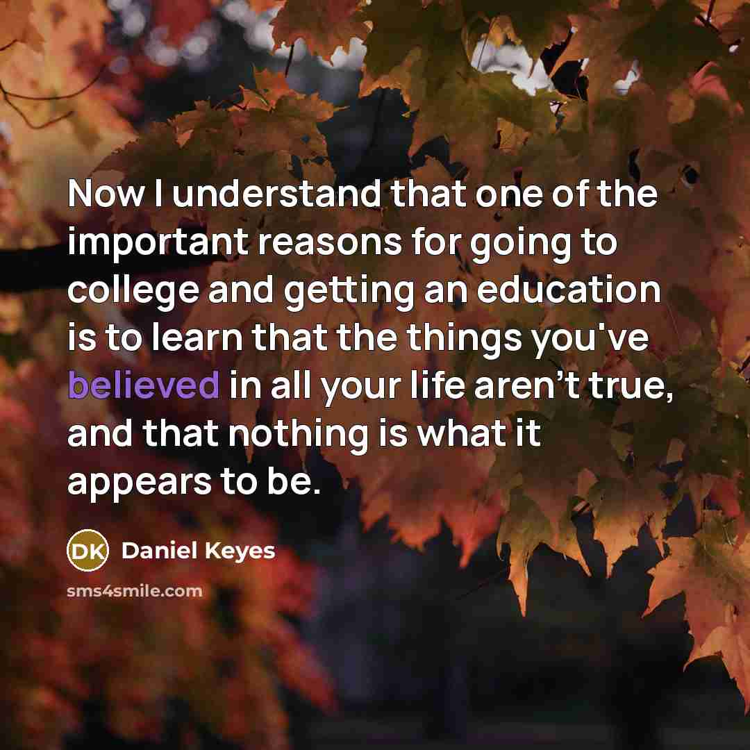 “Now I understand that one of the important reasons for going to college and getting an education is to learn that the things you've believed in all your life aren't true, and that nothing is what it appears to be.” quote by Daniel Keyes