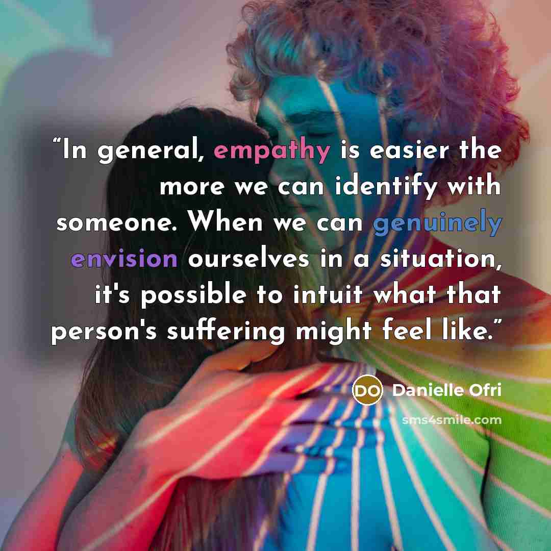 “In general, empathy is easier the more we can identify with someone. When we can genuinely envision ourselves in a situation, it's possible to intuit what that person's suffering might feel like.” quote by Danielle Ofri