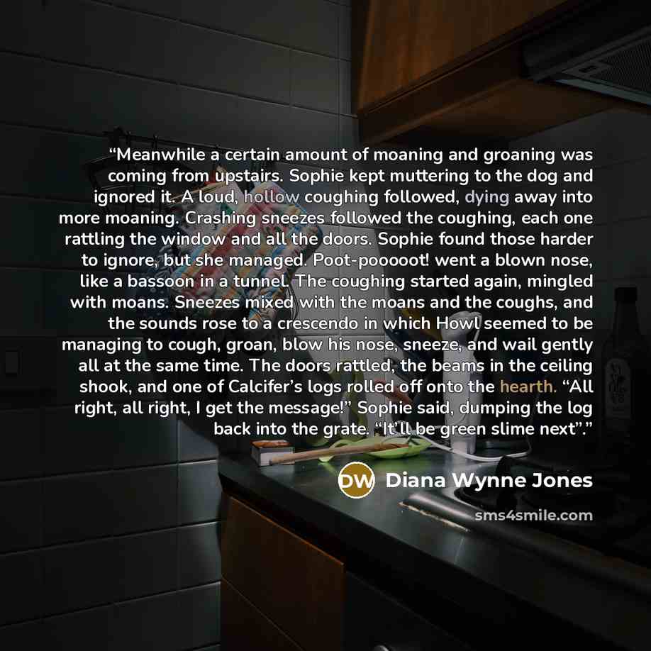 “Meanwhile a certain amount of moaning and groaning was coming from upstairs. Sophie kept muttering to the dog and ignored it. A loud, hollow coughing followed, dying away into more moaning. Crashing sneezes followed the coughing, each one rattling the window and all the doors. Sophie found those…” quote by Diana Wynne Jones