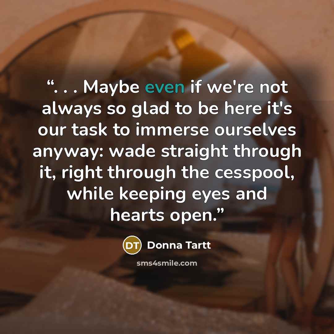 “. . . Maybe even if we're not always so glad to be here it's our task to immerse ourselves anyway: wade straight through it, right through the cesspool, while keeping eyes and hearts open.” quote by Donna Tartt