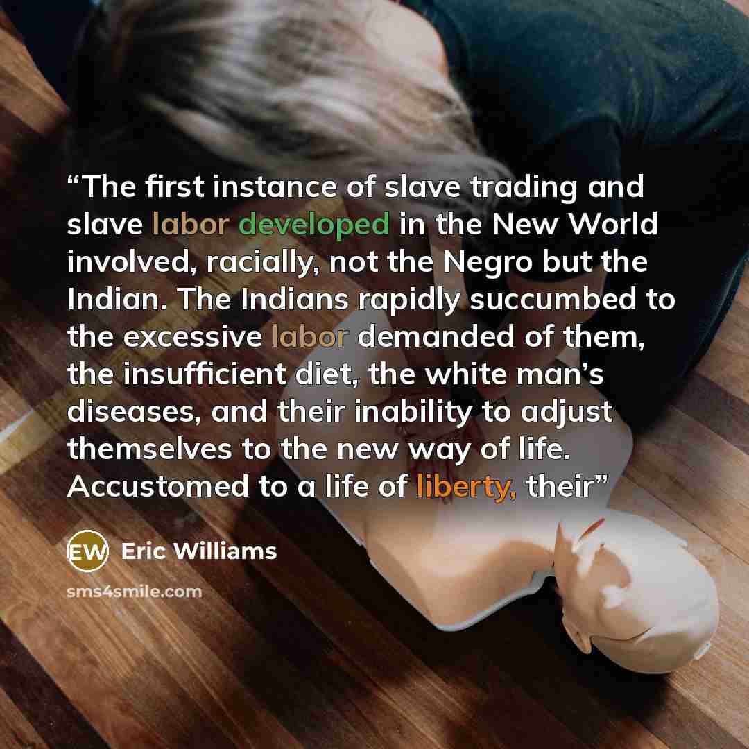 “The first instance of slave trading and slave labor developed in the New World involved, racially, not the Negro but the Indian. The Indians rapidly succumbed to the excessive labor demanded of them, the insufficient diet, the white man’s diseases, and their inability to adjust themselves to the…” quote by Eric Williams