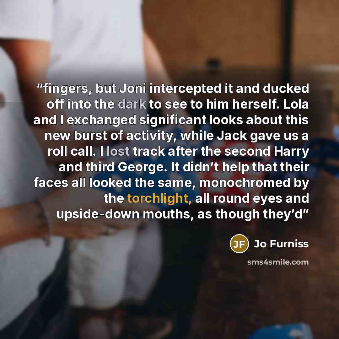 “fingers, but Joni intercepted it and ducked off into the dark to see to him herself. Lola and I exchanged significant looks about this new burst of activity, while Jack gave us a roll call. I lost track after the second Harry and third George. It didn’t help that their faces all looked the same…” quote by Jo Furniss