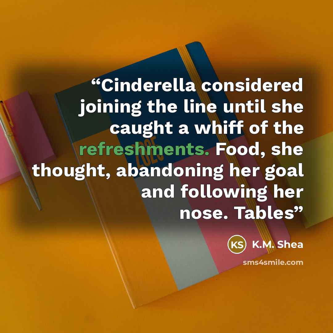 “Cinderella considered joining the line until she caught a whiff of the refreshments. Food, she thought, abandoning her goal and following her nose. Tables” quote by K.M. Shea