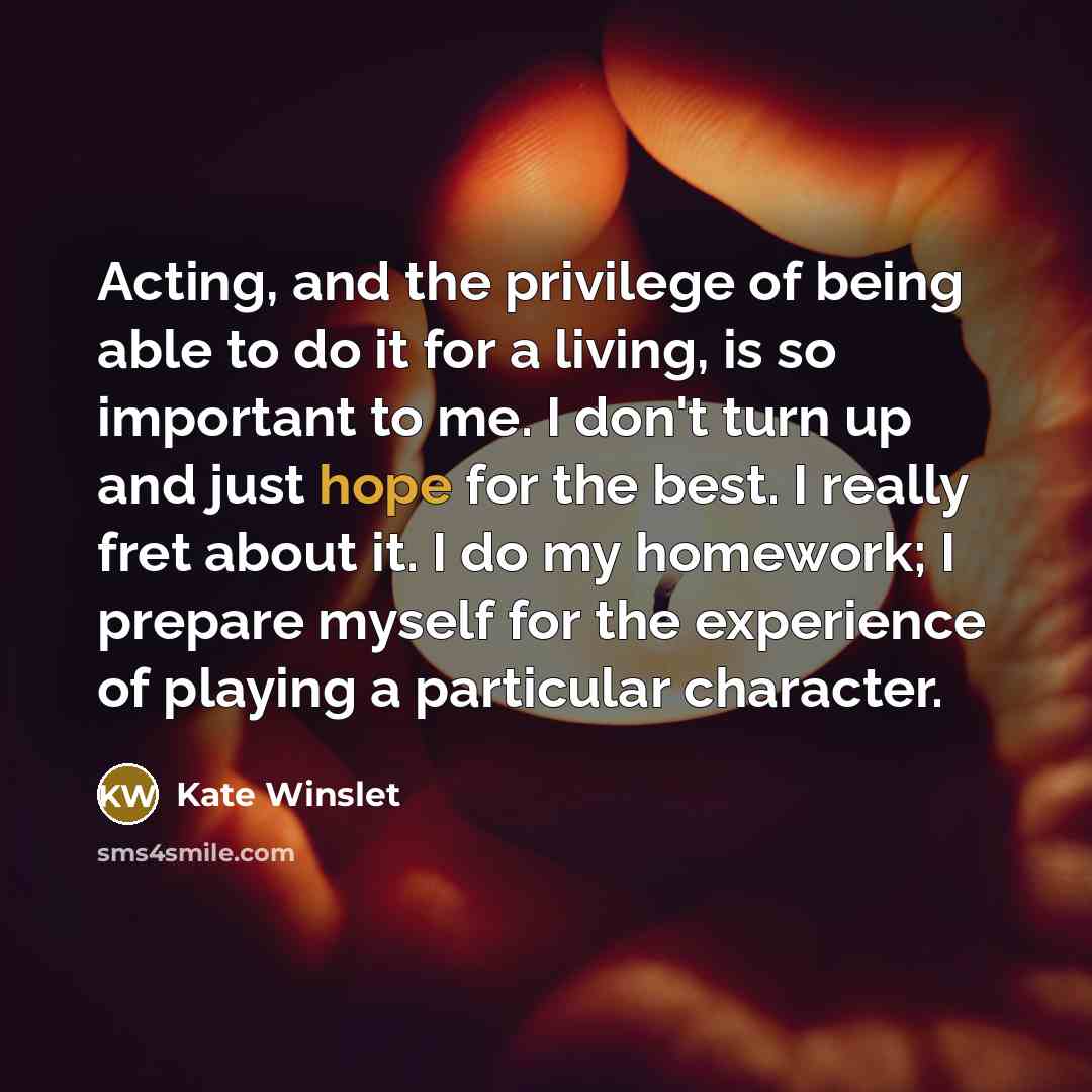 “Acting, and the privilege of being able to do it for a living, is so important to me. I don't turn up and just hope for the best. I really fret about it. I do my homework; I prepare myself for the experience of playing a particular character.” quote by Kate Winslet