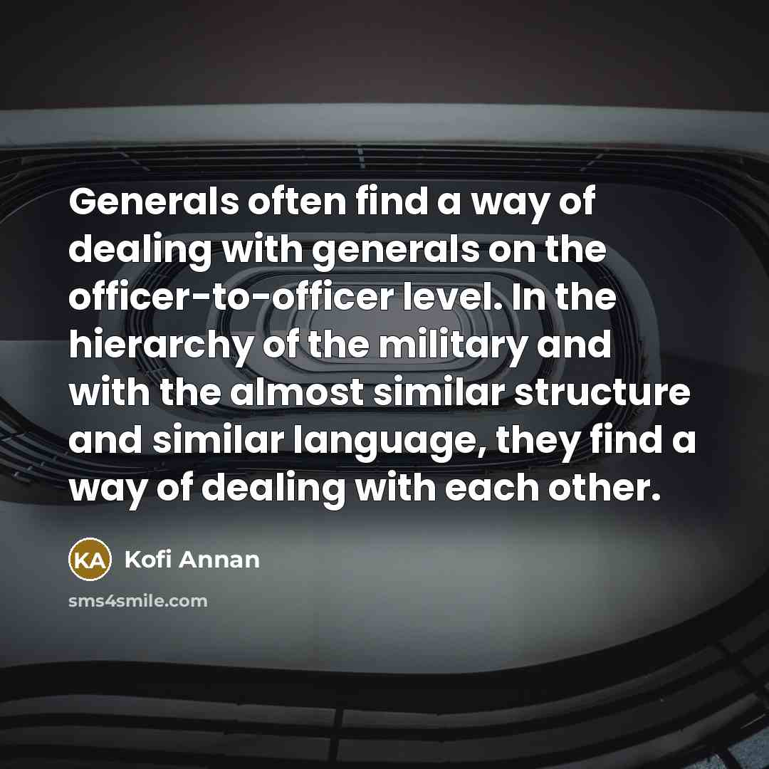 “Generals often find a way of dealing with generals on the officer-to-officer level. In the hierarchy of the military and with the almost similar structure and similar language, they find a way of dealing with each other.” quote by Kofi Annan