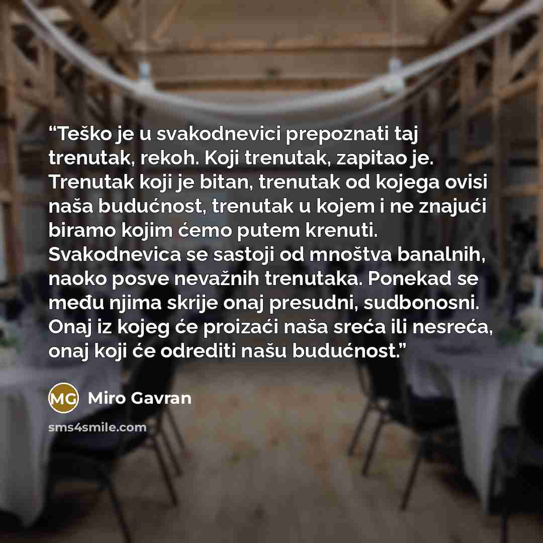 “Teško je u svakodnevici prepoznati taj trenutak, rekoh. Koji trenutak, zapitao je. Trenutak koji je bitan, trenutak od kojega ovisi naša budućnost, trenutak u kojem i ne znajući biramo kojim ćemo putem krenuti. Svakodnevica se sastoji od mnoštva banalnih, naoko posve nevažnih trenutaka. Ponekad se…” quote by Miro Gavran