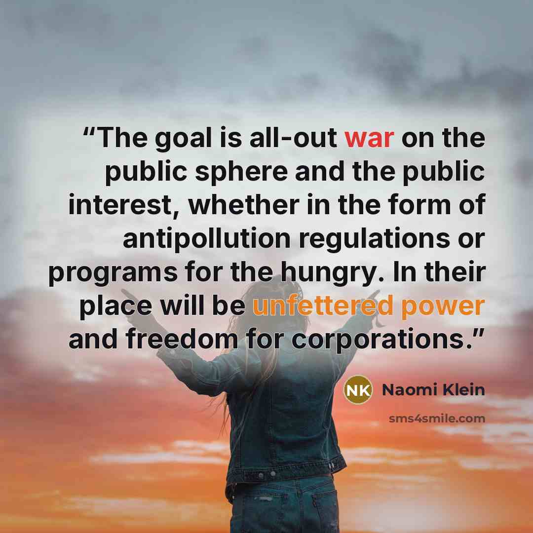 “The goal is all-out war on the public sphere and the public interest, whether in the form of antipollution regulations or programs for the hungry. In their place will be unfettered power and freedom for corporations.” quote by Naomi Klein